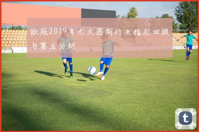 欧冠2019年尤文图斯对决精彩回顾与赛后分析